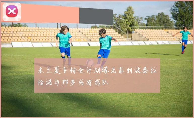 米兰夏季转会计划曝光菲利波泰拉恰诺与邦多或将离队