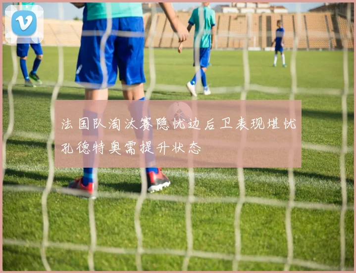 法国队淘汰赛隐忧边后卫表现堪忧孔德特奥需提升状态