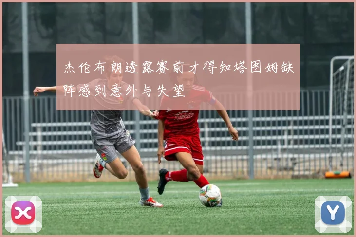 杰伦布朗透露赛前才得知塔图姆缺阵感到意外与失望