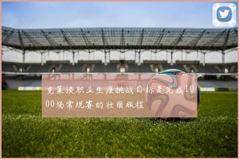 克莱谈职业生涯挑战目标是完成1000场常规赛的壮丽旅程