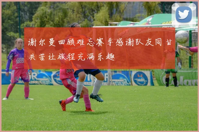 谢尔曼回顾难忘赛季感谢队友同甘共苦让旅程充满乐趣