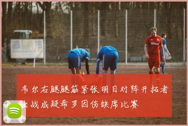 韦尔右腿腿筋紧张明日对阵开拓者出战成疑希罗因伤缺席比赛
