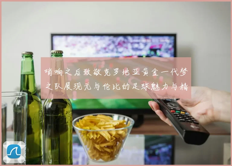 哨响之后致敬克罗地亚黄金一代梦之队展现无与伦比的足球魅力与精神