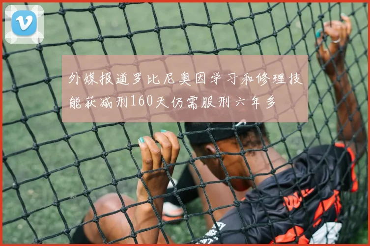 外媒报道罗比尼奥因学习和修理技能获减刑160天仍需服刑六年多