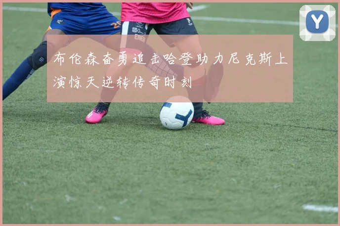 布伦森奋勇追击哈登助力尼克斯上演惊天逆转传奇时刻