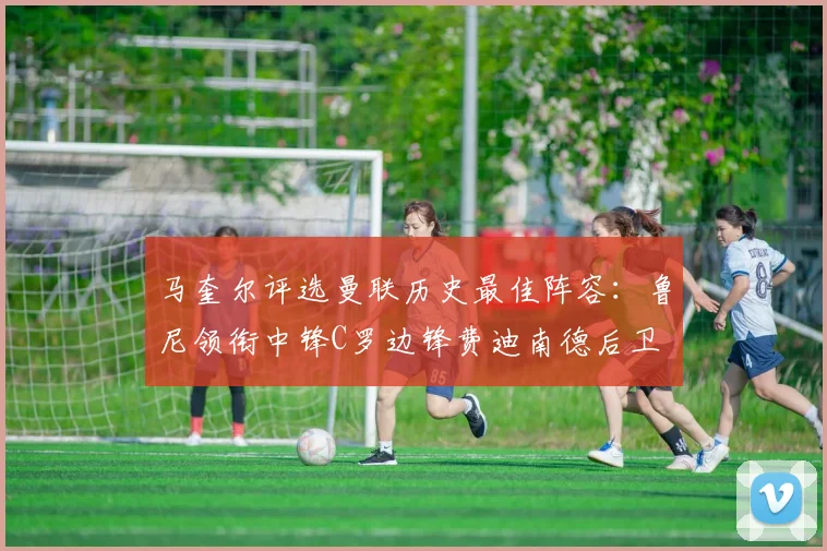 马奎尔评选曼联历史最佳阵容：鲁尼领衔中锋C罗边锋费迪南德后卫