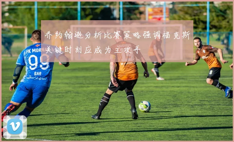 乔约翰逊分析比赛策略强调福克斯关键时刻应成为主攻手